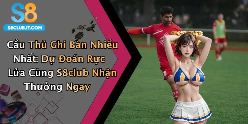 Cầu Thủ Ghi Bàn Nhiều Nhất: Dự Đoán Rực Lửa Cùng S8club Nhận Thưởng Ngay