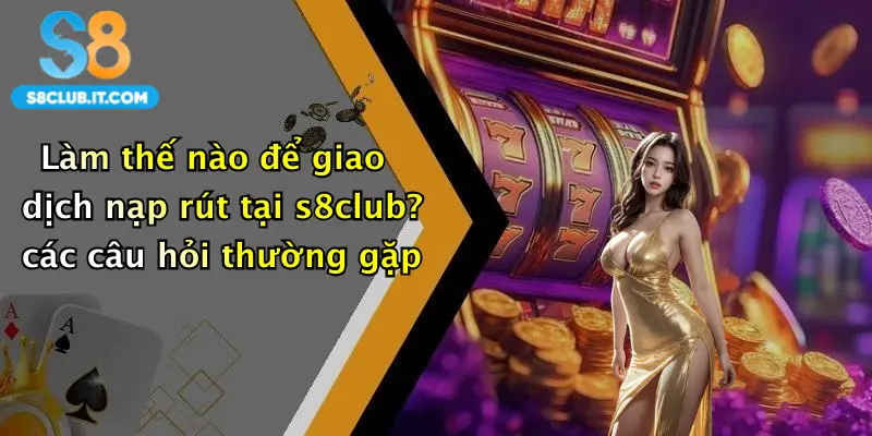 Làm thế nào để giao dịch nạp rút tại s8club? các câu hỏi thường gặp